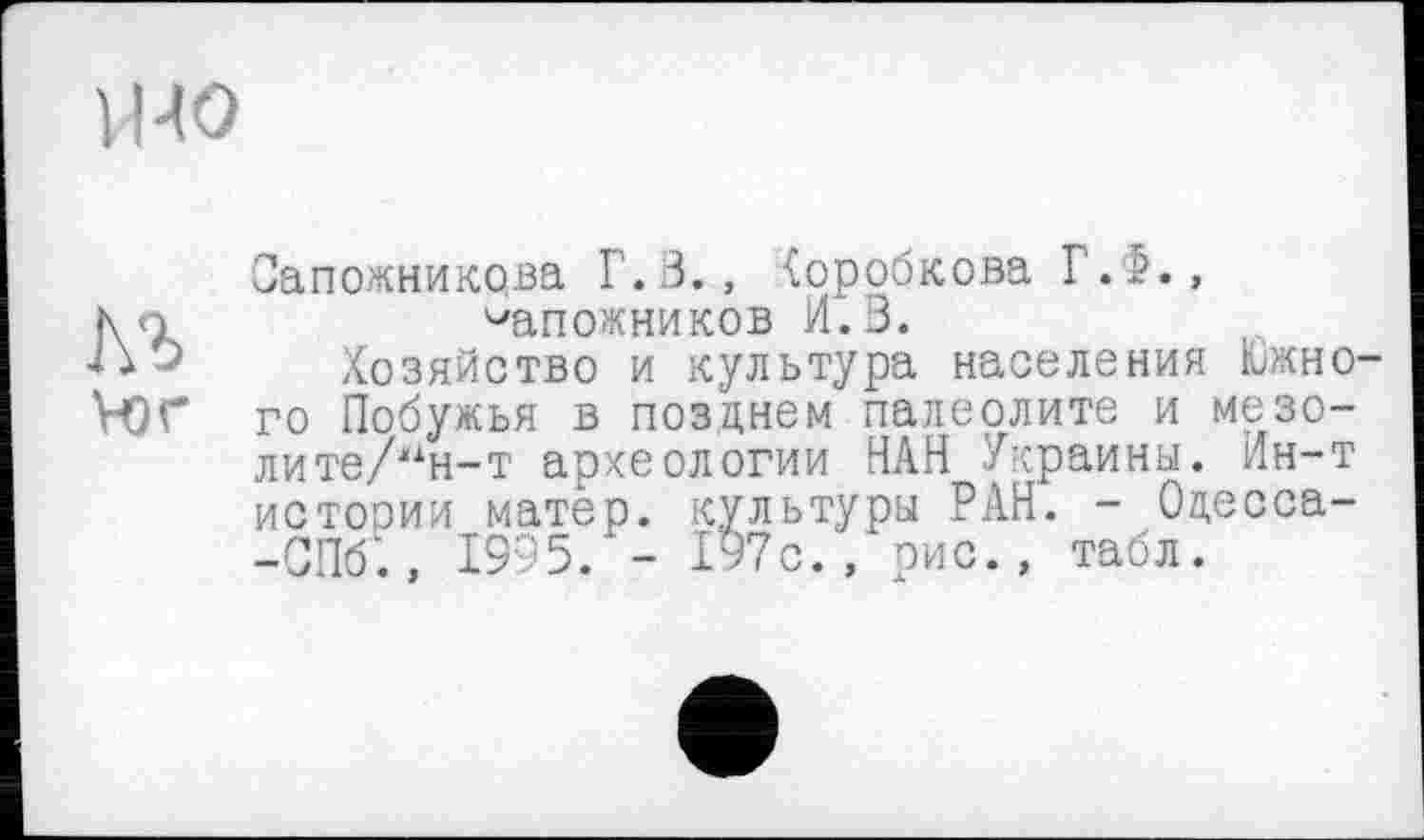 ﻿УНО
№
vor
Сапожникова Г.В., (оробкова Г.б., сапожников И.3.
Хозяйство и культура населения Южного Побужья в позднем палеолите и мезо-лите/ж1н-т археологии НАН Украины. Ин-т истории матер, культуры РАН. - Оцесса--СП6‘., 1995. - 197с., рис., табл.